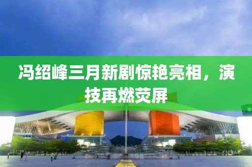 馮紹峰三月新劇驚艷亮相，演技再燃熒屏
