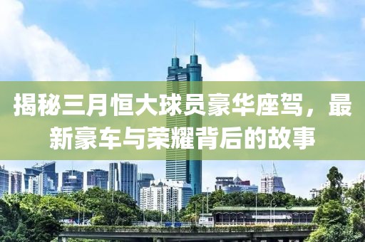 揭秘三月恒大球員豪華座駕，最新豪車與榮耀背后的故事