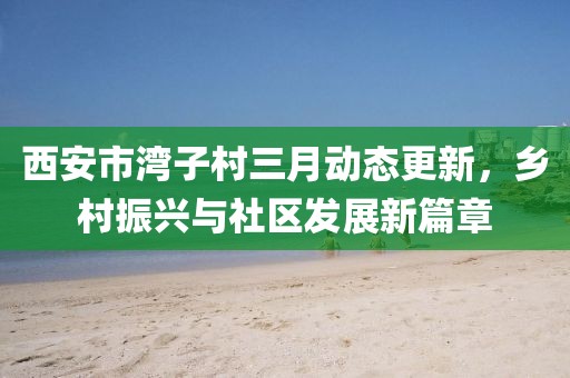 西安市灣子村三月動態(tài)更新，鄉(xiāng)村振興與社區(qū)發(fā)展新篇章