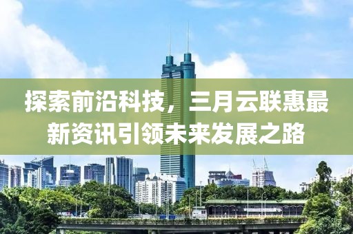 探索前沿科技，三月云聯(lián)惠最新資訊引領(lǐng)未來發(fā)展之路