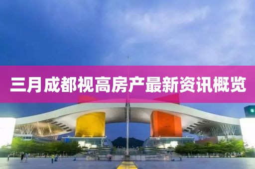 三月成都視高房產(chǎn)最新資訊概覽