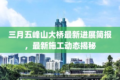 三月五峰山大橋最新進(jìn)展簡(jiǎn)報(bào)，最新施工動(dòng)態(tài)揭秘