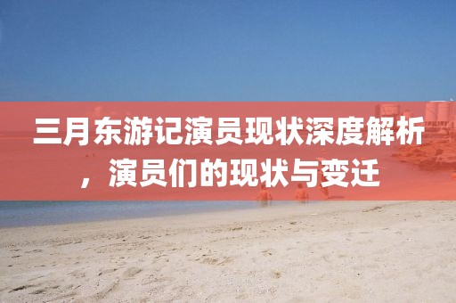 三月東游記演員現(xiàn)狀深度解析，演員們的現(xiàn)狀與變遷