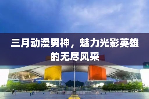 三月動漫男神，魅力光影英雄的無盡風(fēng)采