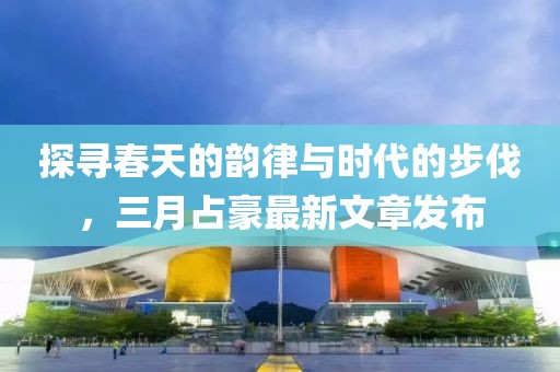 探尋春天的韻律與時代的步伐，三月占豪最新文章發(fā)布