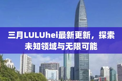 三月LULUhei最新更新，探索未知領域與無限可能