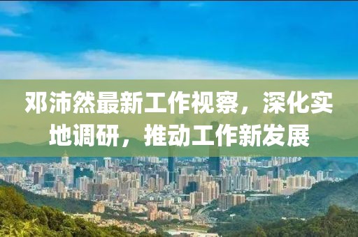 鄧沛然最新工作視察，深化實(shí)地調(diào)研，推動(dòng)工作新發(fā)展