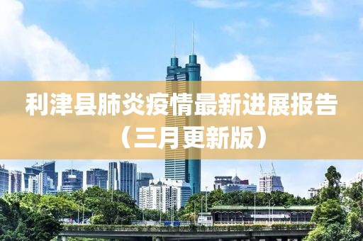 利津縣肺炎疫情最新進(jìn)展報(bào)告（三月更新版）