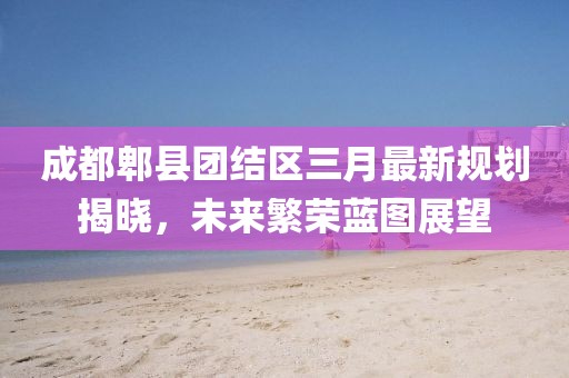 成都郫縣團(tuán)結(jié)區(qū)三月最新規(guī)劃揭曉，未來繁榮藍(lán)圖展望