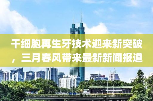 干細(xì)胞再生牙技術(shù)迎來新突破，三月春風(fēng)帶來最新新聞報(bào)道