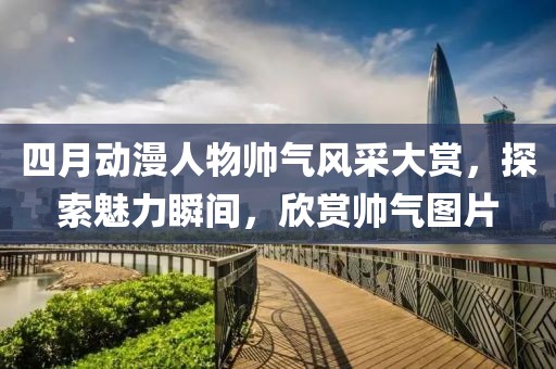 四月動(dòng)漫人物帥氣風(fēng)采大賞，探索魅力瞬間，欣賞帥氣圖片