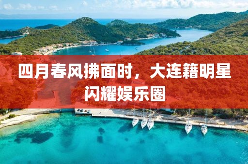 四月春風(fēng)拂面時(shí)，大連籍明星閃耀娛樂(lè)圈