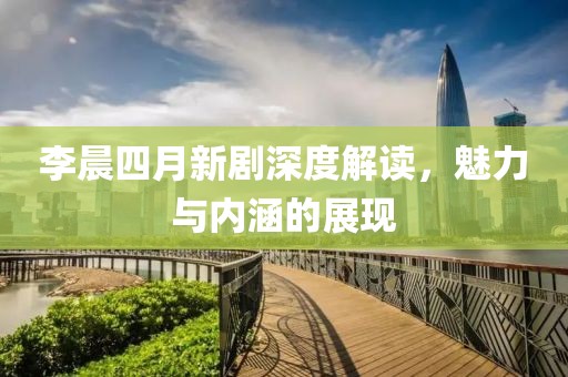 李晨四月新劇深度解讀，魅力與內(nèi)涵的展現(xiàn)