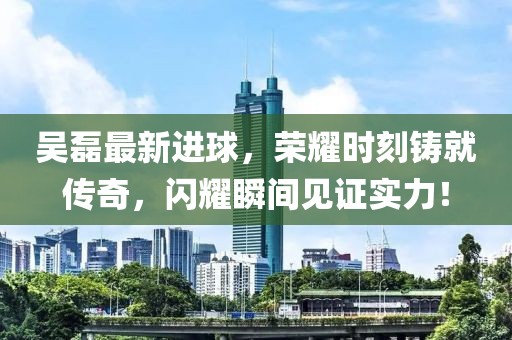 吳磊最新進(jìn)球，榮耀時(shí)刻鑄就傳奇，閃耀瞬間見(jiàn)證實(shí)力！