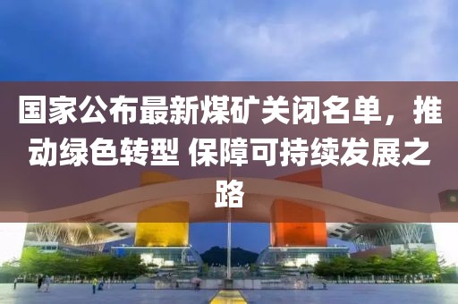 國(guó)家公布最新煤礦關(guān)閉名單，推動(dòng)綠色轉(zhuǎn)型 保障可持續(xù)發(fā)展之路
