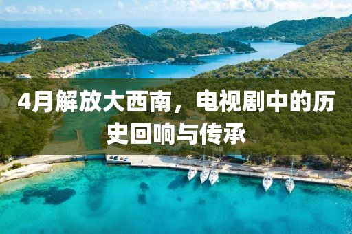 4月解放大西南，電視劇中的歷史回響與傳承