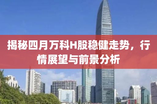揭秘四月萬(wàn)科H股穩(wěn)健走勢(shì)，行情展望與前景分析