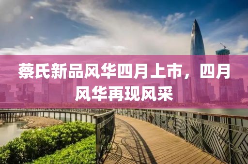 蔡氏新品風(fēng)華四月上市，四月風(fēng)華再現(xiàn)風(fēng)采