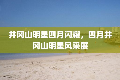井岡山明星四月閃耀，四月井岡山明星風(fēng)采展