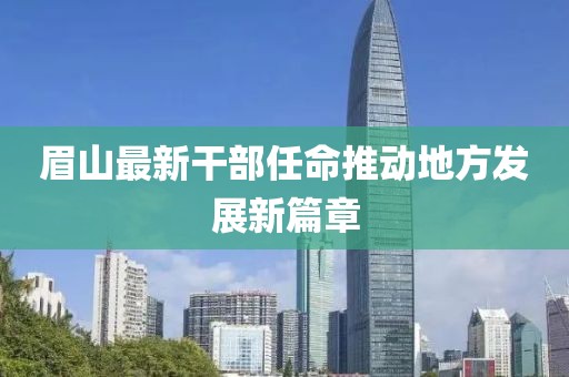 眉山最新干部任命推動(dòng)地方發(fā)展新篇章