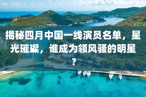 揭秘四月中國一線演員名單，星光璀璨，誰成為領風騷的明星？
