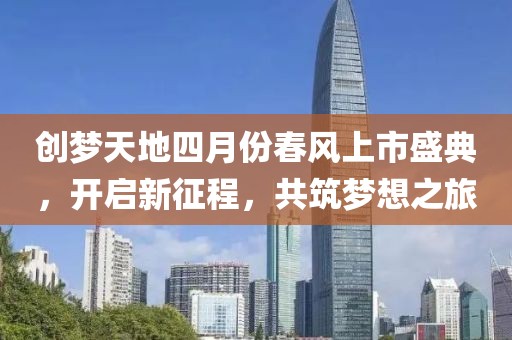 創(chuàng)夢天地四月份春風(fēng)上市盛典，開啟新征程，共筑夢想之旅