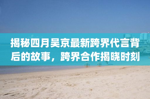 揭秘四月吳京最新跨界代言背后的故事，跨界合作揭曉時刻