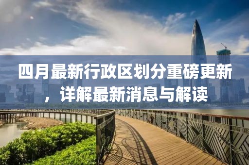 四月最新行政區(qū)劃分重磅更新，詳解最新消息與解讀