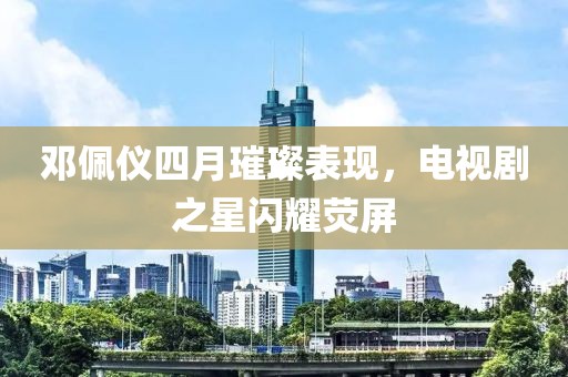 鄧佩儀四月璀璨表現(xiàn)，電視劇之星閃耀熒屏