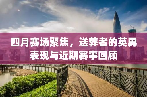 四月賽場(chǎng)聚焦，送葬者的英勇表現(xiàn)與近期賽事回顧