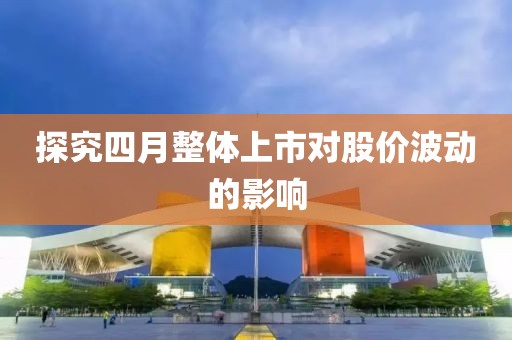 探究四月整體上市對(duì)股價(jià)波動(dòng)的影響