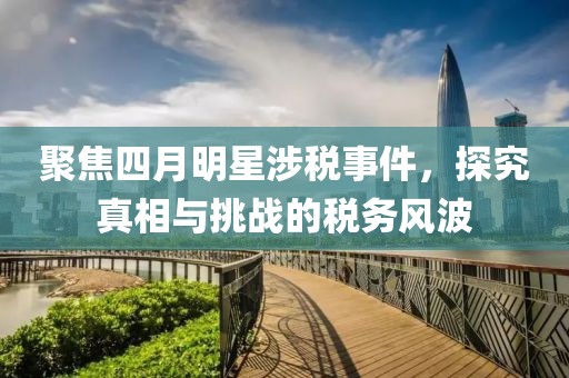 聚焦四月明星涉稅事件，探究真相與挑戰(zhàn)的稅務(wù)風(fēng)波