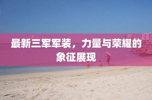 最新三軍軍裝，力量與榮耀的象征展現(xiàn)