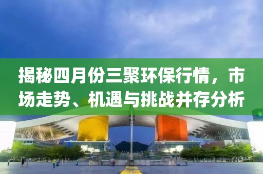 揭秘四月份三聚環(huán)保行情，市場走勢、機(jī)遇與挑戰(zhàn)并存分析