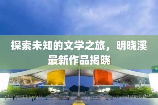 探索未知的文學(xué)之旅，明曉溪最新作品揭曉