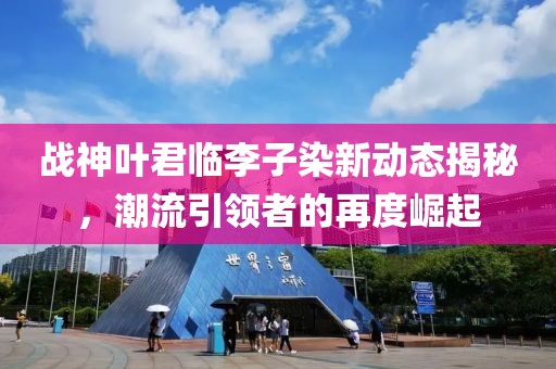 戰(zhàn)神葉君臨李子染新動態(tài)揭秘，潮流引領(lǐng)者的再度崛起