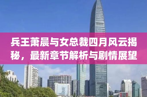 兵王蕭晨與女總裁四月風云揭秘，最新章節(jié)解析與劇情展望