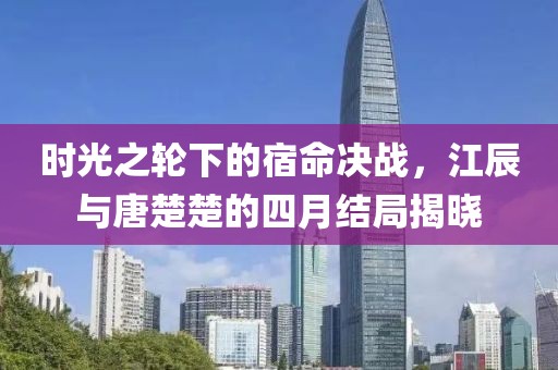 時(shí)光之輪下的宿命決戰(zhàn)，江辰與唐楚楚的四月結(jié)局揭曉