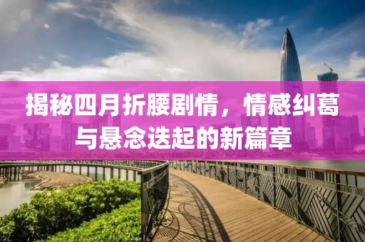 揭秘四月折腰劇情，情感糾葛與懸念迭起的新篇章