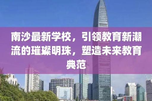 南沙最新學校，引領教育新潮流的璀璨明珠，塑造未來教育典范