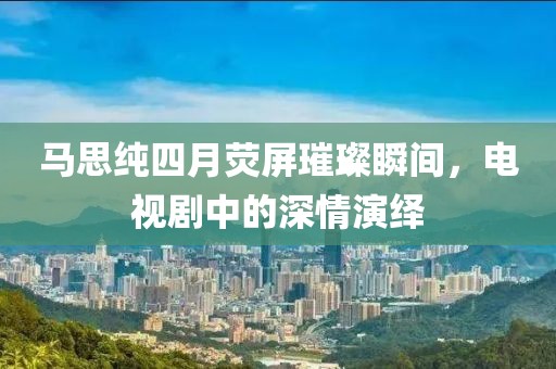 馬思純四月熒屏璀璨瞬間，電視劇中的深情演繹