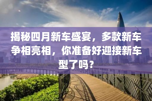 揭秘四月新車盛宴，多款新車爭相亮相，你準(zhǔn)備好迎接新車型了嗎？