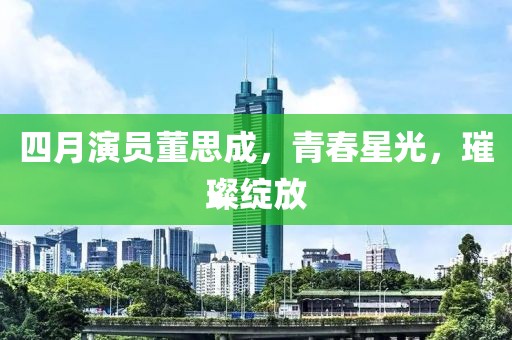 四月演員董思成，青春星光，璀璨綻放