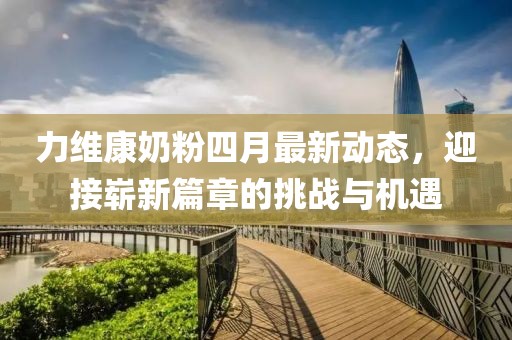 力維康奶粉四月最新動態(tài)，迎接嶄新篇章的挑戰(zhàn)與機遇