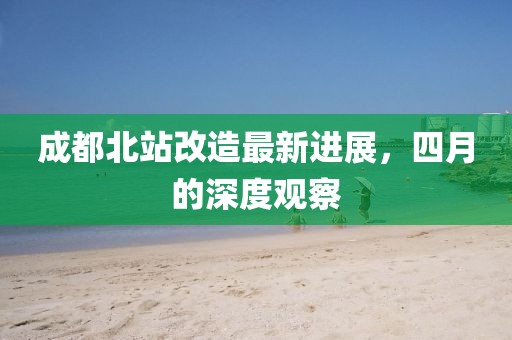 成都北站改造最新進(jìn)展，四月的深度觀察