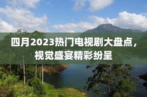 四月2023熱門電視劇大盤點(diǎn)，視覺盛宴精彩紛呈
