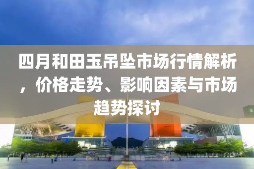 四月和田玉吊墜市場行情解析，價(jià)格走勢、影響因素與市場趨勢探討