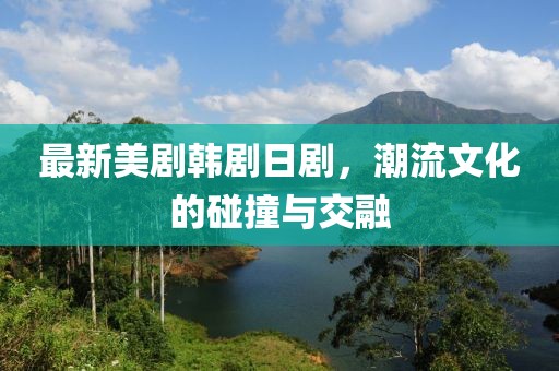最新美劇韓劇日劇，潮流文化的碰撞與交融