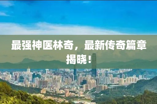 最強(qiáng)神醫(yī)林奇，最新傳奇篇章揭曉！