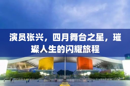 演員張興，四月舞臺之星，璀璨人生的閃耀旅程
